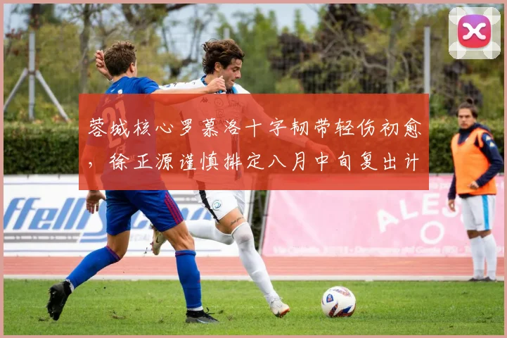 蓉城核心罗慕洛十字韧带轻伤初愈，徐正源谨慎排定八月中旬复出计划