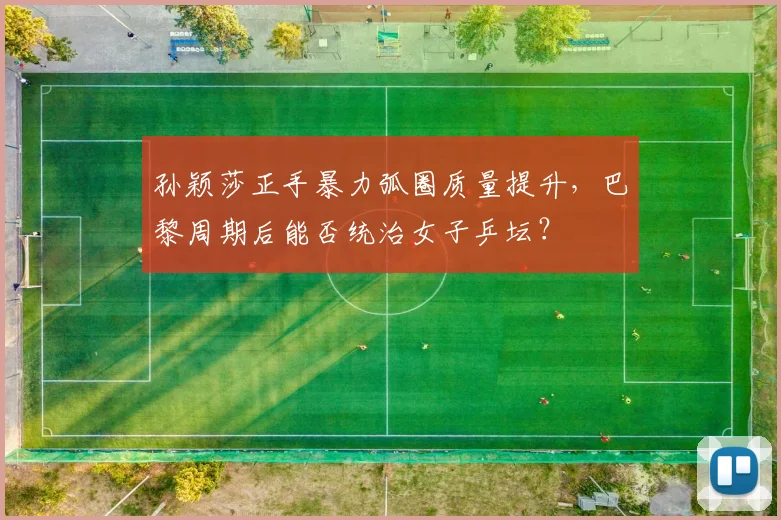 孙颖莎正手暴力弧圈质量提升，巴黎周期后能否统治女子乒坛？