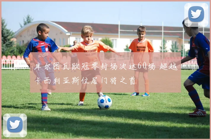 库尔图瓦欧冠零封场次达60场 超越卡西利亚斯位居门将之首