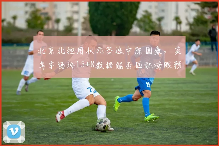 北京北控用状元签选中陈国豪，菜鸟季场均15+8数据能否匹配榜眼预期？