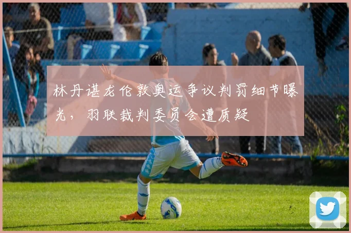 林丹谌龙伦敦奥运争议判罚细节曝光，羽联裁判委员会遭质疑