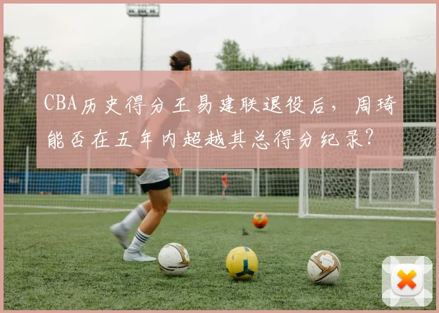 CBA历史得分王易建联退役后，周琦能否在五年内超越其总得分纪录？