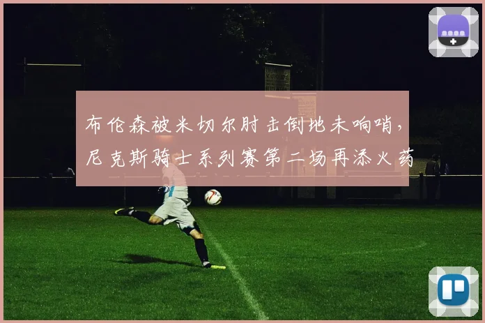 布伦森被米切尔肘击倒地未响哨，尼克斯骑士系列赛第二场再添火药味
